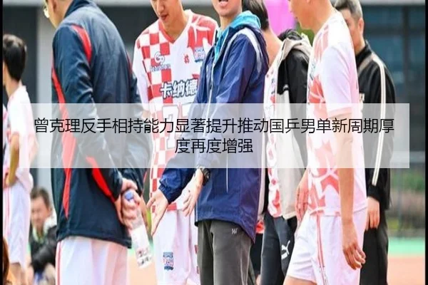 曾克理反手相持能力显著提升推动国乒男单新周期厚度再度增强