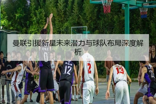 曼联引援新星未来潜力与球队布局深度解析