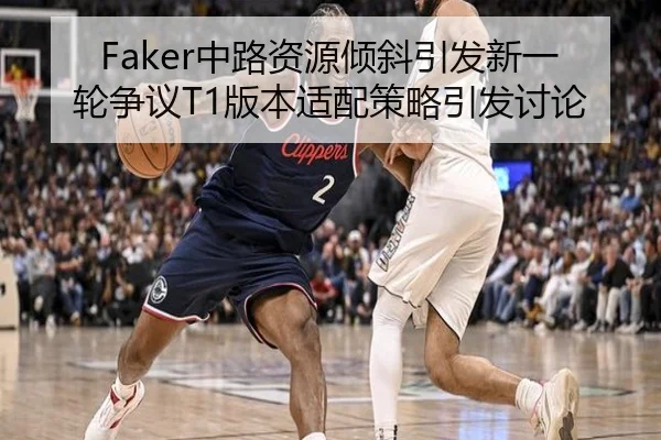 Faker中路资源倾斜引发新一轮争议T1版本适配策略引发讨论