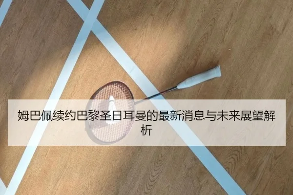 姆巴佩续约巴黎圣日耳曼的最新消息与未来展望解析