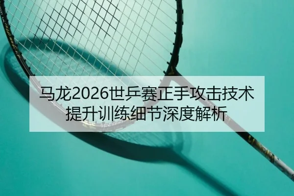 马龙2026世乒赛正手攻击技术提升训练细节深度解析